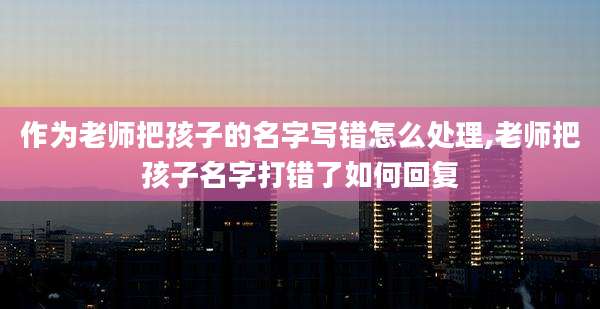 作为老师把孩子的名字写错怎么处理,老师把孩子名字打错了如何回复