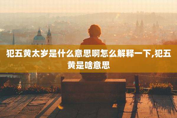 犯五黄太岁是什么意思啊怎么解释一下,犯五黄是啥意思