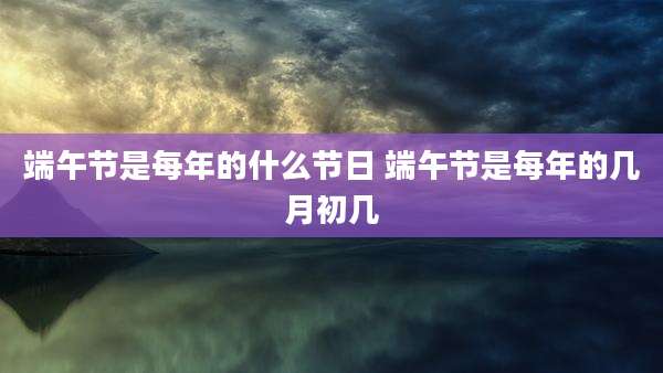 端午节是每年的什么节日 端午节是每年的几月初几