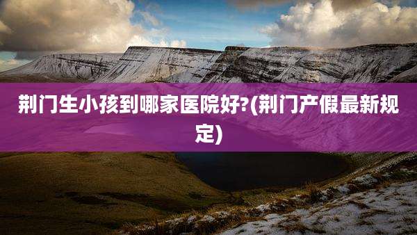 荆门生小孩到哪家医院好?(荆门产假最新规定)