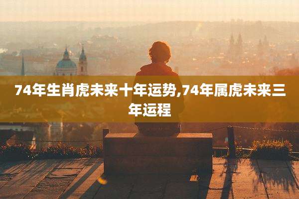 74年生肖虎未来十年运势,74年属虎未来三年运程