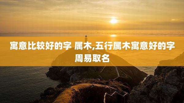 寓意比较好的字 属木,五行属木寓意好的字周易取名