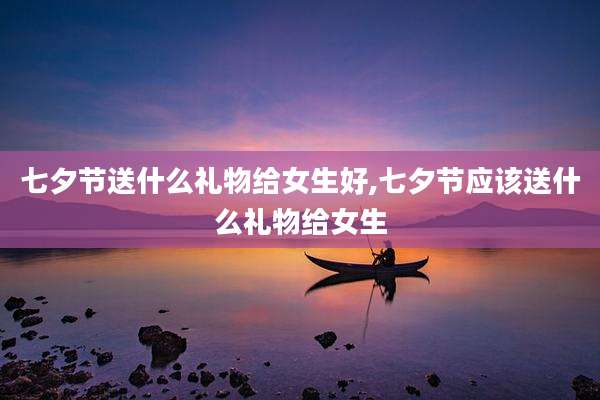 七夕节送什么礼物给女生好,七夕节应该送什么礼物给女生