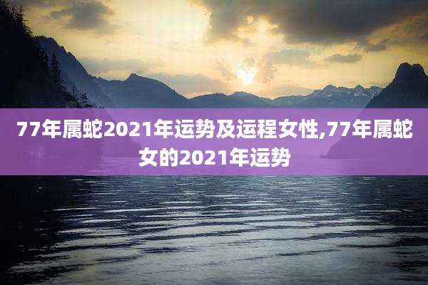 77年属蛇2021年运势及运程女性,77年属蛇女的2021年运势