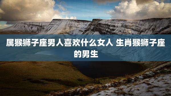 属猴狮子座男人喜欢什么女人 生肖猴狮子座的男生