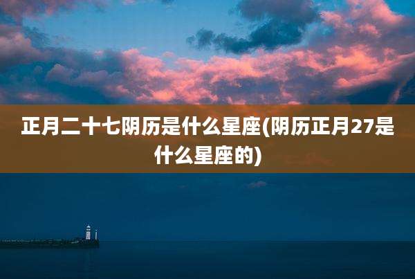正月二十七阴历是什么星座(阴历正月27是什么星座的)
