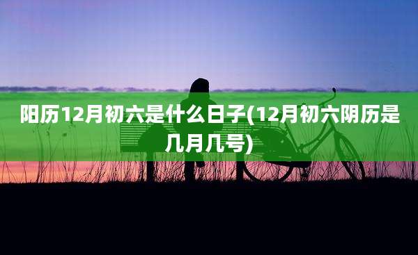阳历12月初六是什么日子(12月初六阴历是几月几号)