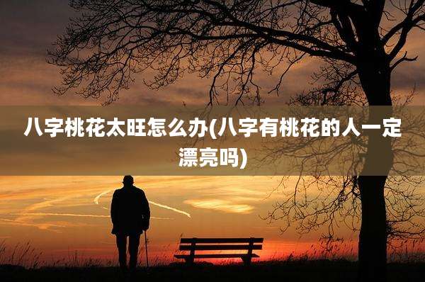 八字桃花太旺怎么办(八字有桃花的人一定漂亮吗)