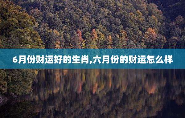 6月份财运好的生肖,六月份的财运怎么样