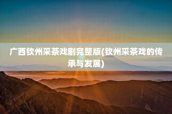 广西钦州采茶戏剧完整版(钦州采茶戏的传承与发展)