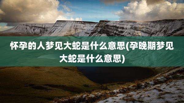 怀孕的人梦见大蛇是什么意思(孕晚期梦见大蛇是什么意思)