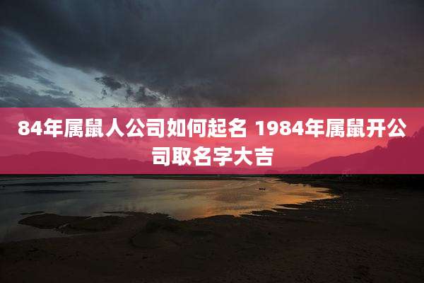 84年属鼠人公司如何起名 1984年属鼠开公司取名字大吉