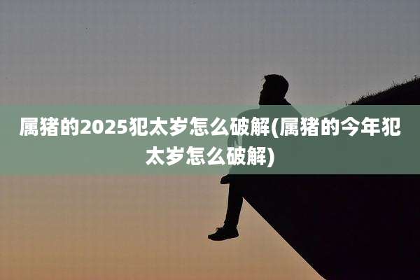 属猪的2025犯太岁怎么破解(属猪的今年犯太岁怎么破解)