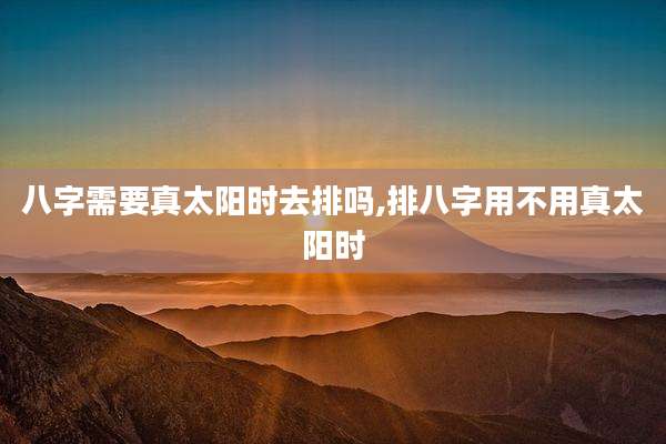 八字需要真太阳时去排吗,排八字用不用真太阳时