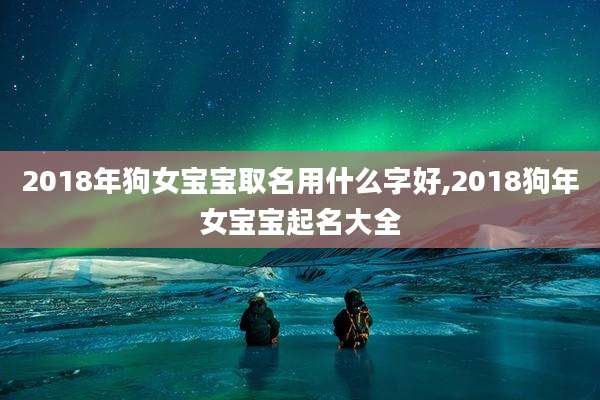 2018年狗女宝宝取名用什么字好,2018狗年女宝宝起名大全