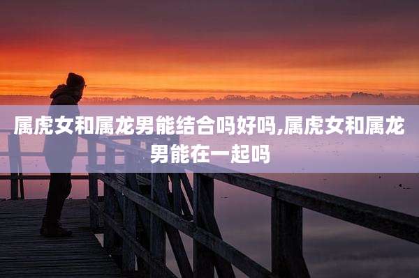 属虎女和属龙男能结合吗好吗,属虎女和属龙男能在一起吗