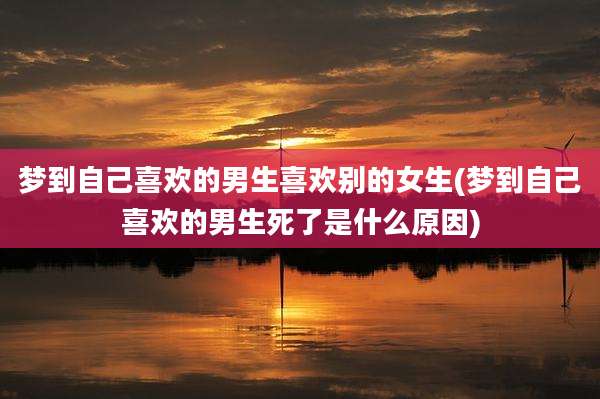 梦到自己喜欢的男生喜欢别的女生(梦到自己喜欢的男生死了是什么原因)