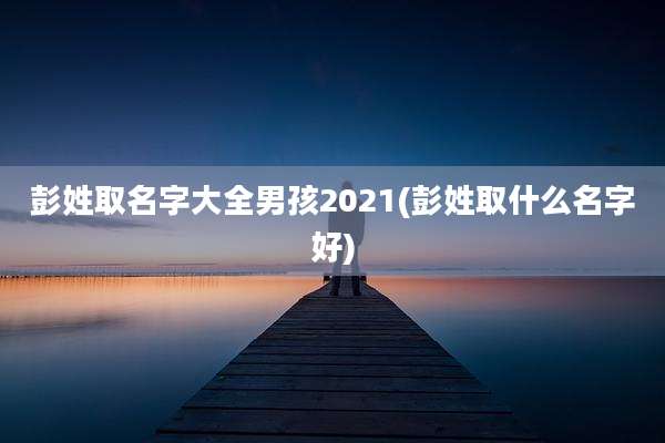 彭姓取名字大全男孩2021(彭姓取什么名字好)