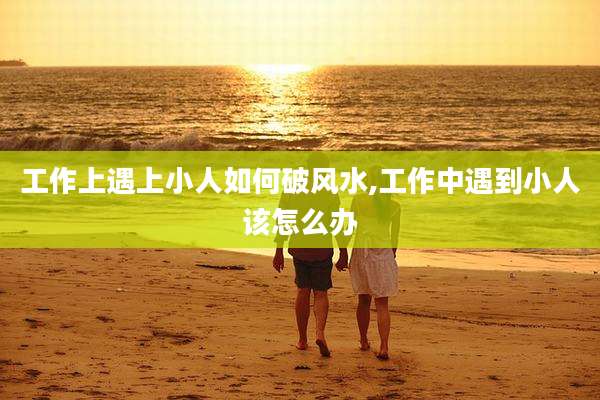 工作上遇上小人如何破风水,工作中遇到小人该怎么办