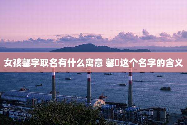 女孩馨字取名有什么寓意 馨玥这个名字的含义