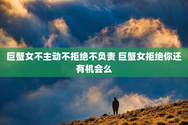 巨蟹女不主动不拒绝不负责 巨蟹女拒绝你还有机会么