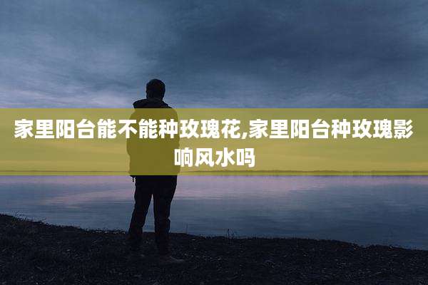 家里阳台能不能种玫瑰花,家里阳台种玫瑰影响风水吗