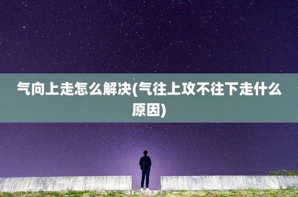 气向上走怎么解决(气往上攻不往下走什么原因)