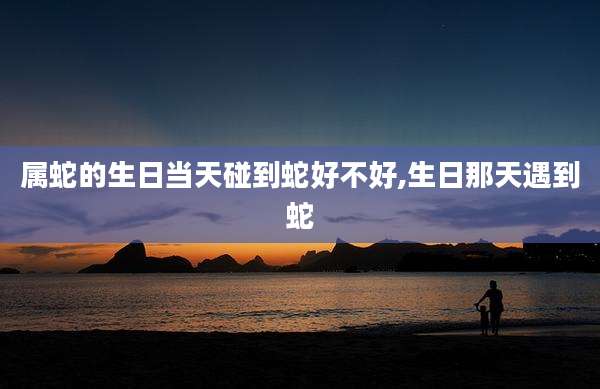 属蛇的生日当天碰到蛇好不好,生日那天遇到蛇