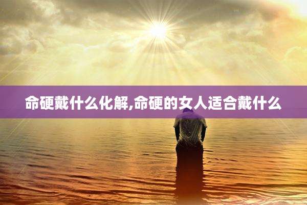 命硬戴什么化解,命硬的女人适合戴什么