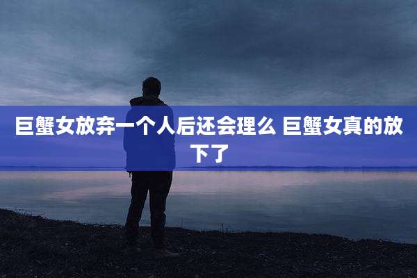 巨蟹女放弃一个人后还会理么 巨蟹女真的放下了