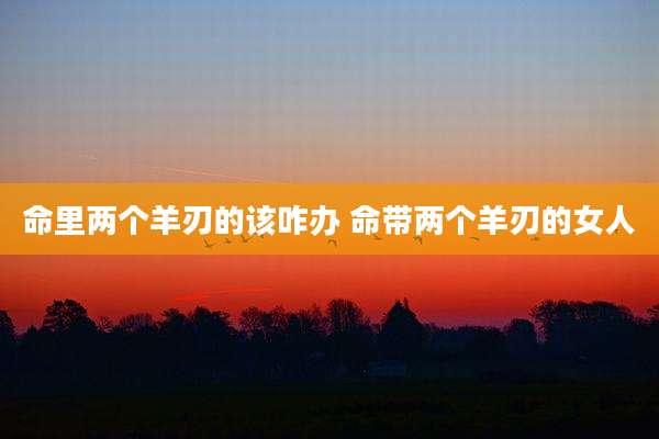 命里两个羊刃的该咋办 命带两个羊刃的女人