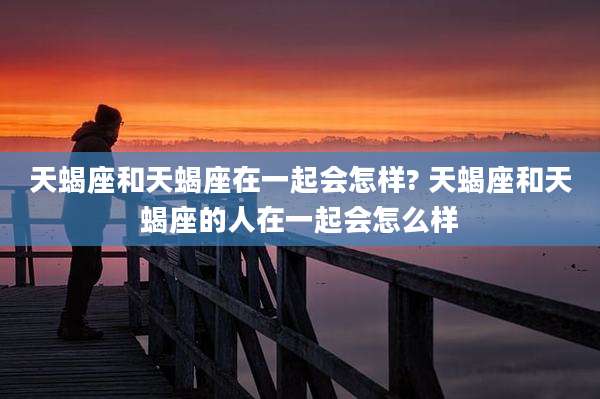 天蝎座和天蝎座在一起会怎样? 天蝎座和天蝎座的人在一起会怎么样