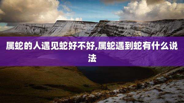 属蛇的人遇见蛇好不好,属蛇遇到蛇有什么说法
