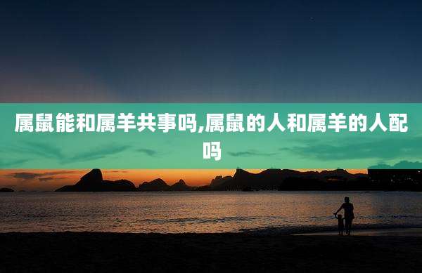 属鼠能和属羊共事吗,属鼠的人和属羊的人配吗