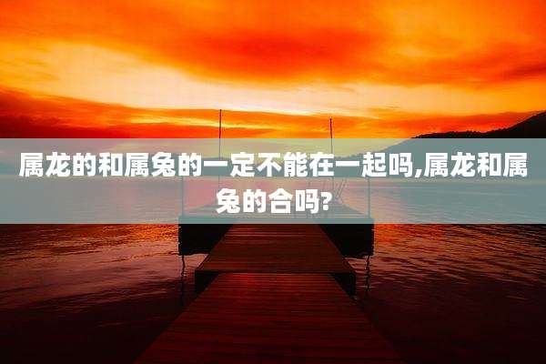 属龙的和属兔的一定不能在一起吗,属龙和属兔的合吗?