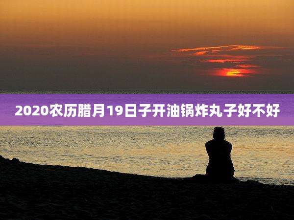 2020农历腊月19日子开油锅炸丸子好不好