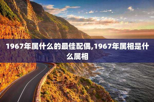 1967年属什么的最佳配偶,1967年属相是什么属相