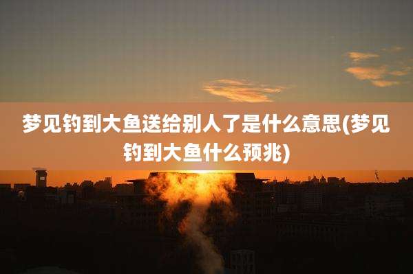 梦见钓到大鱼送给别人了是什么意思(梦见钓到大鱼什么预兆)