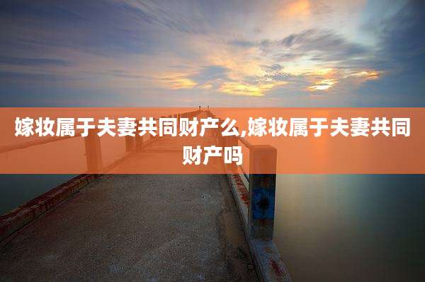 嫁妆属于夫妻共同财产么,嫁妆属于夫妻共同财产吗