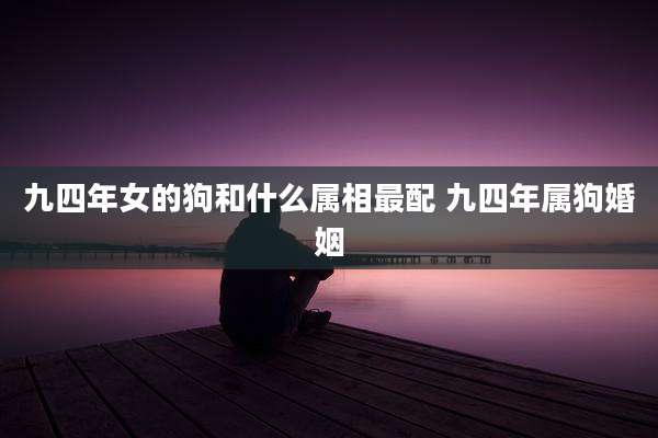 九四年女的狗和什么属相最配 九四年属狗婚姻