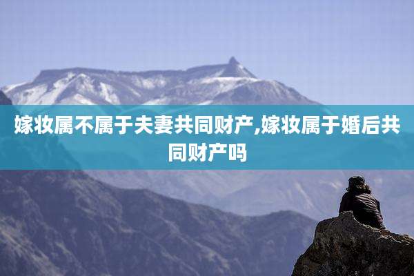 嫁妆属不属于夫妻共同财产,嫁妆属于婚后共同财产吗