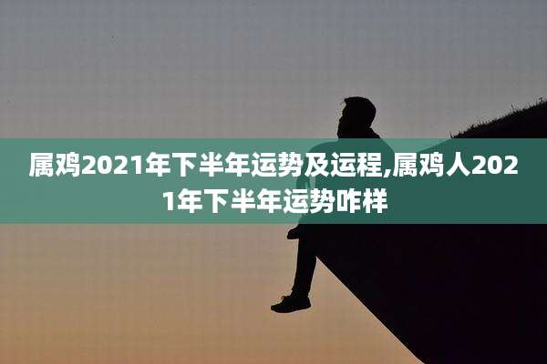 属鸡2021年下半年运势及运程,属鸡人2021年下半年运势咋样