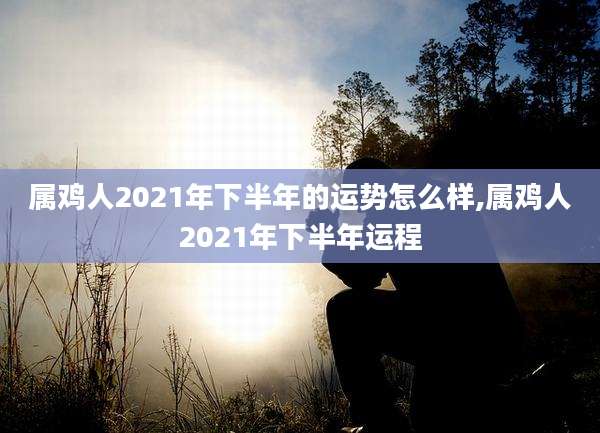 属鸡人2021年下半年的运势怎么样,属鸡人2021年下半年运程