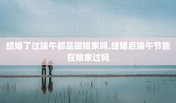 结婚了过端午都是回娘家吗,结婚后端午节能在娘家过吗