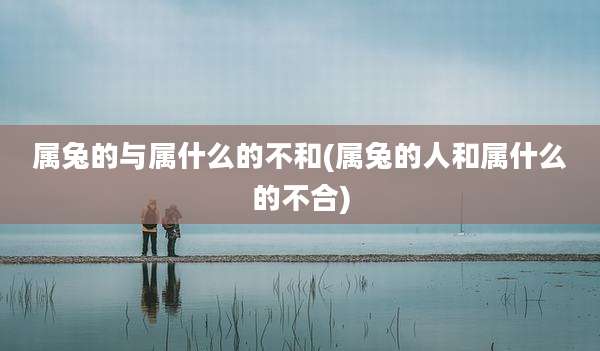 属兔的与属什么的不和(属兔的人和属什么的不合)