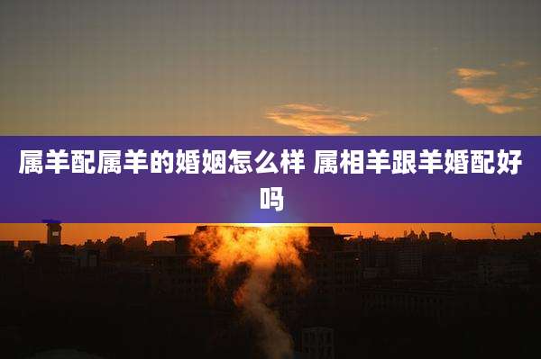 属羊配属羊的婚姻怎么样 属相羊跟羊婚配好吗