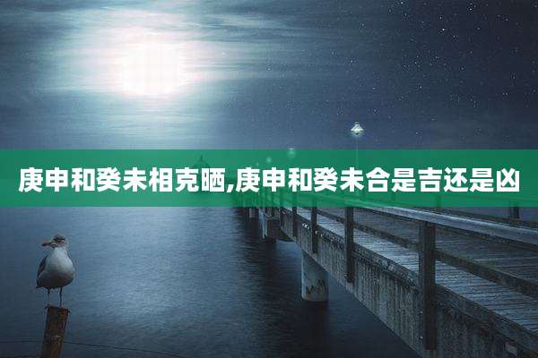 庚申和癸未相克晒,庚申和癸未合是吉还是凶