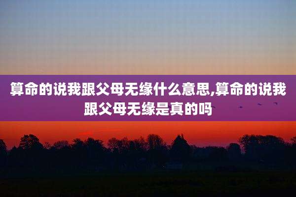 算命的说我跟父母无缘什么意思,算命的说我跟父母无缘是真的吗
