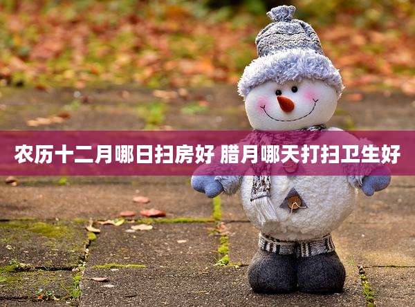 农历十二月哪日扫房好 腊月哪天打扫卫生好
