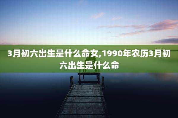 3月初六出生是什么命女,1990年农历3月初六出生是什么命